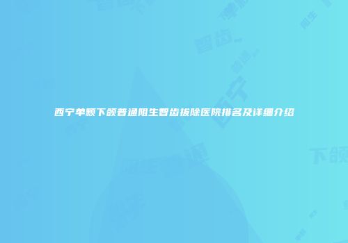 西宁单颗下颌普通阻生智齿拔除医院排名及详细介绍