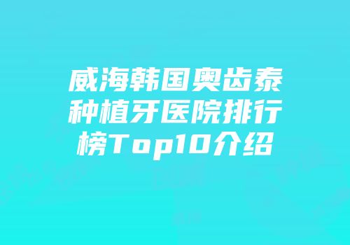 威海韩国奥齿泰种植牙医院排行榜Top10介绍