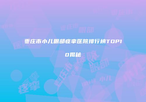 枣庄市小儿眼部痉挛医院排行榜TOP10揭秘