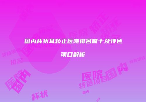 国内杯状耳矫正医院排名前十及特色项目解析