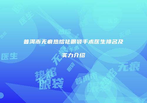 普洱市无痕热熔祛眼袋手术医生排名及实力介绍
