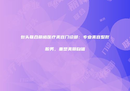 包头联合丽格医疗美容门诊部：专业美容整形服务，重塑美丽自信