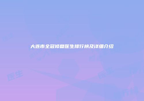 大连市全冠修复医生排行榜及详细介绍