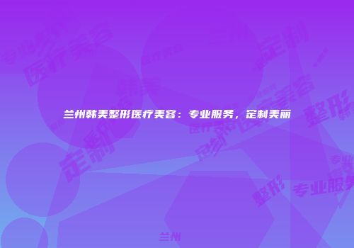 兰州韩美整形医疗美容：专业服务，定制美丽