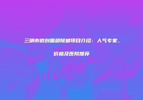 三明市微创面部除皱项目介绍：人气专家、价格及医院推荐