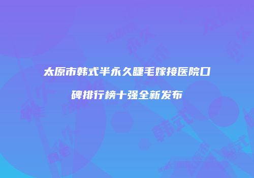太原市韩式半永久睫毛嫁接医院口碑排行榜十强全新发布