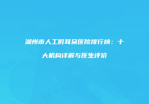 湖州市人工假耳朵医院排行榜：十大机构详解与医生评价