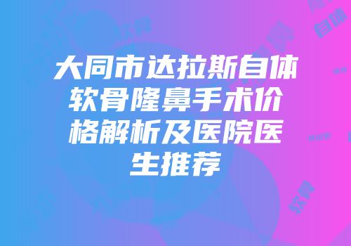 大同市达拉斯自体软骨隆鼻手术价格解析及医院医生推荐