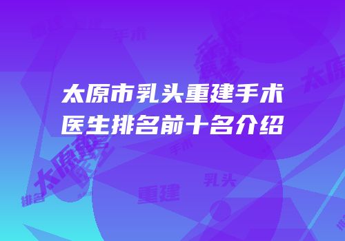 太原市乳头重建手术医生排名前十名介绍