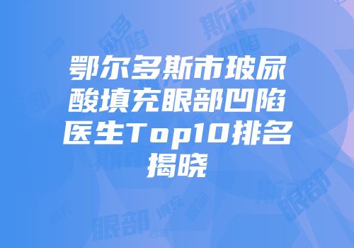 鄂尔多斯市玻尿酸填充眼部凹陷医生Top10排名揭晓