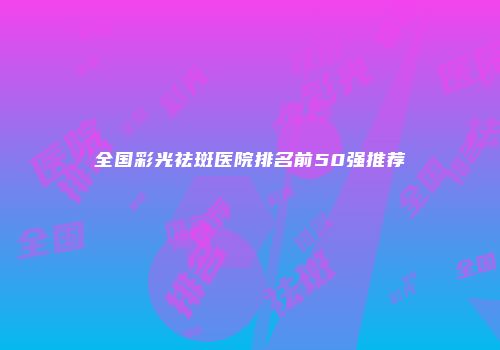 全国彩光祛斑医院排名前50强推荐