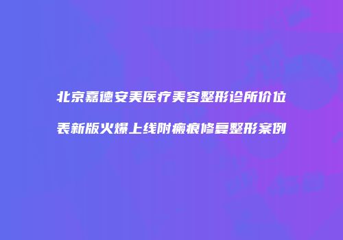 北京嘉德安美医疗美容整形诊所价位表新版火爆上线附瘢痕修复整形案例