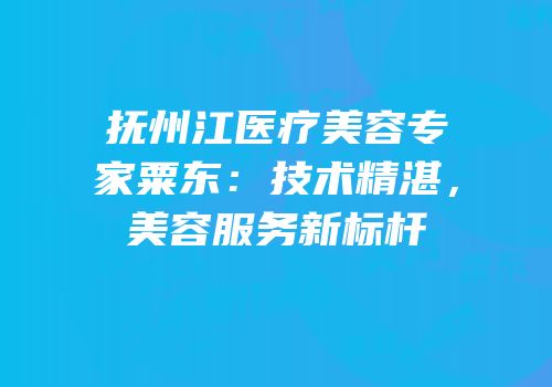 抚州江医疗美容专家粟东：技术精湛，美容服务新标杆
