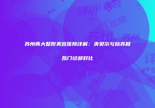 苏州两大整形美容医院详解：美贝尔与姑苏和岳门诊部对比