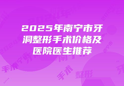 2025年南宁市牙洞整形手术价格及医院医生推荐