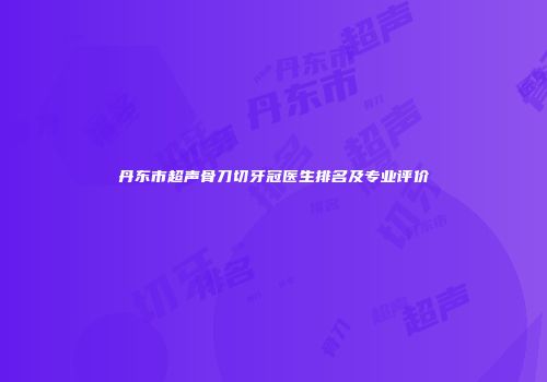 丹东市超声骨刀切牙冠医生排名及专业评价