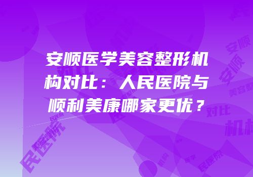 安顺医学美容整形机构对比：人民医院与顺利美康哪家更优？