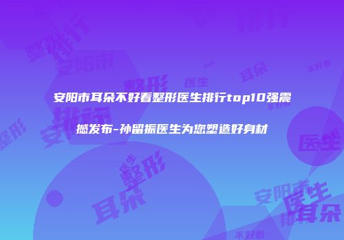 安阳市耳朵不好看整形医生排行top10强震撼发布-孙留振医生为您塑造好身材