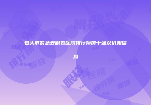 包头市紧急去眼袋医院排行榜前十强及价格信息