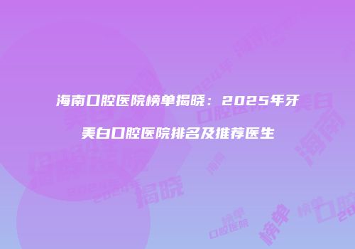 海南口腔医院榜单揭晓：2025年牙美白口腔医院排名及推荐医生