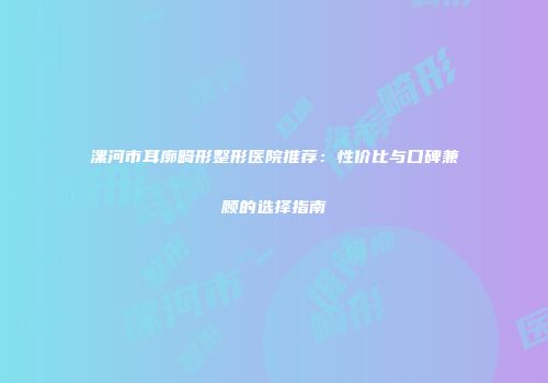 漯河市耳廓畸形整形医院推荐：性价比与口碑兼顾的选择指南