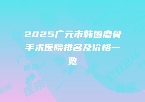 2025广元市韩国磨骨手术医院排名及价格一览