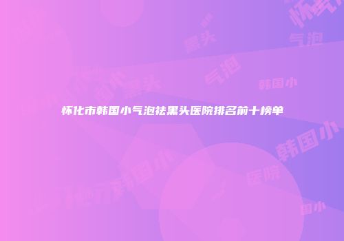 怀化市韩国小气泡祛黑头医院排名前十榜单