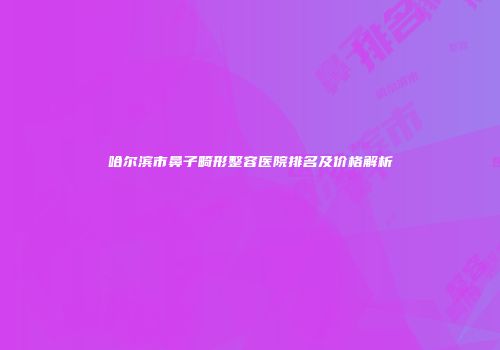 哈尔滨市鼻子畸形整容医院排名及价格解析
