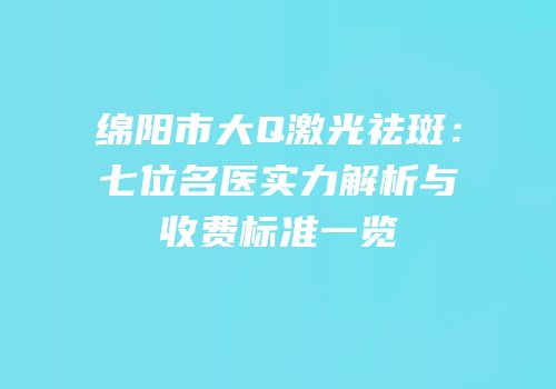 绵阳市大Q激光祛斑：七位名医实力解析与收费标准一览
