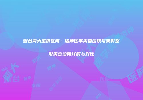 烟台两大整形医院：洛神医学美容医院与英男整形美容诊所详解与对比