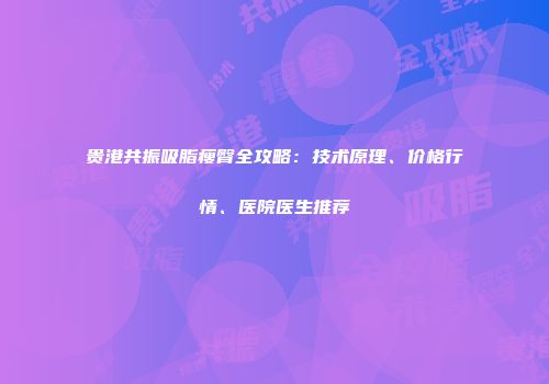 贵港共振吸脂瘦臀全攻略：技术原理、价格行情、医院医生推荐