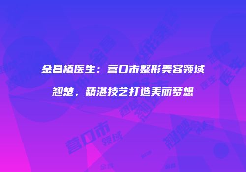 金昌植医生：营口市整形美容领域翘楚，精湛技艺打造美丽梦想