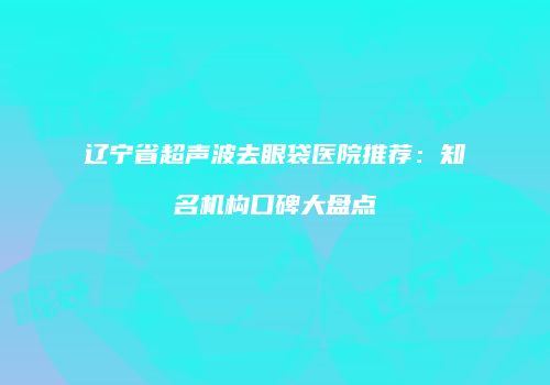 辽宁省超声波去眼袋医院推荐：知名机构口碑大盘点