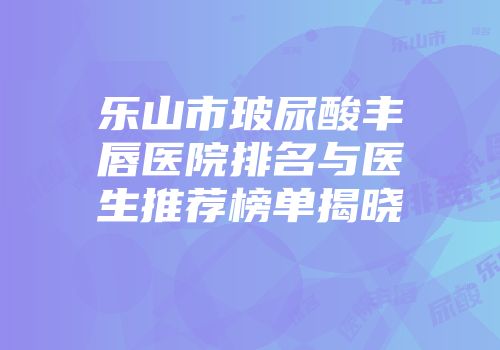 乐山市玻尿酸丰唇医院排名与医生推荐榜单揭晓