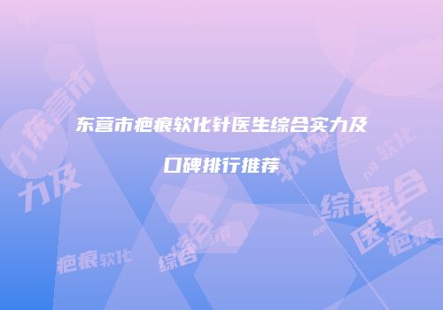 东营市疤痕软化针医生综合实力及口碑排行推荐