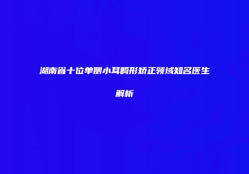 湖南省十位单侧小耳畸形矫正领域知名医生解析