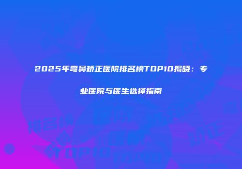 2025年弯鼻矫正医院排名榜TOP10揭晓：专业医院与医生选择指南