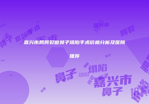 嘉兴市唇腭裂做鼻子塌陷手术价格分析及医院推荐