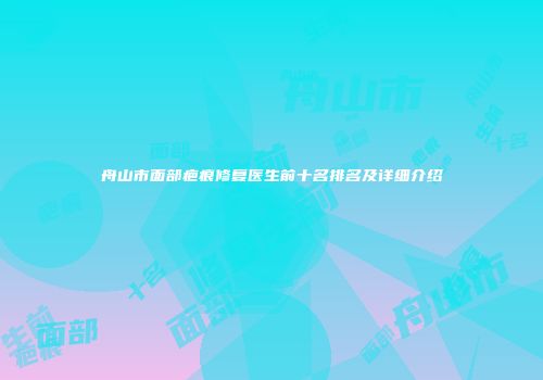 舟山市面部疤痕修复医生前十名排名及详细介绍