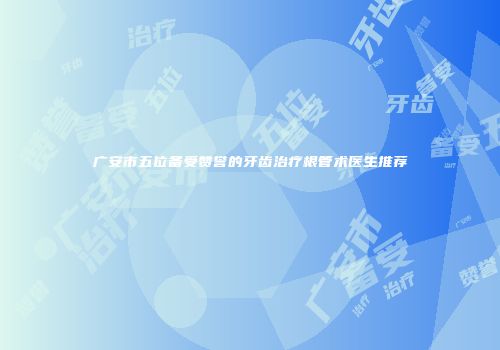 广安市五位备受赞誉的牙齿治疗根管术医生推荐