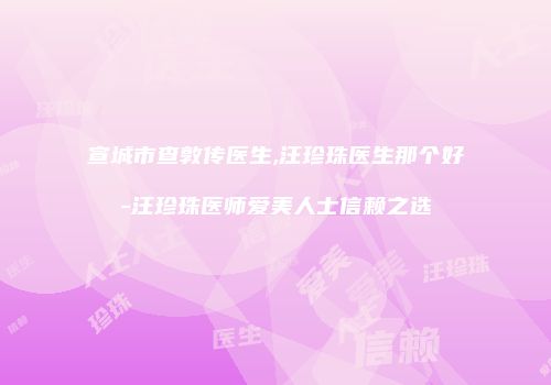 宣城市查敦传医生,汪珍珠医生那个好-汪珍珠医师爱美人士信赖之选