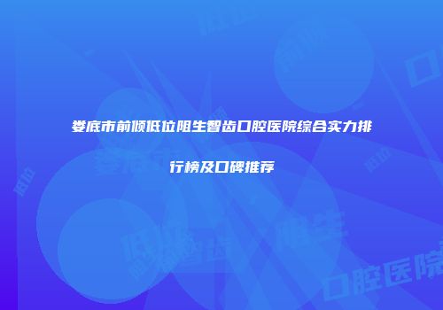 娄底市前倾低位阻生智齿口腔医院综合实力排行榜及口碑推荐