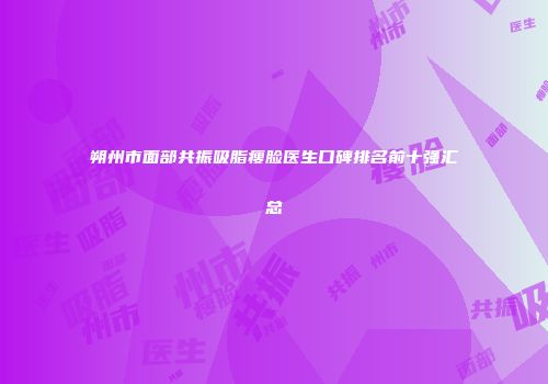 朔州市面部共振吸脂瘦脸医生口碑排名前十强汇总