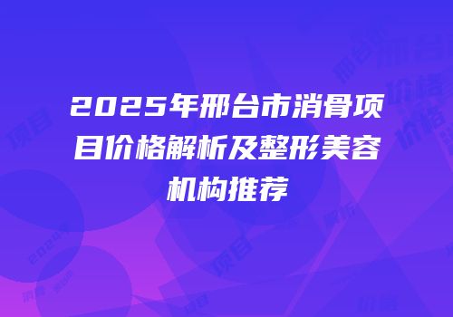 2025年邢台市消骨项目价格解析及整形美容机构推荐