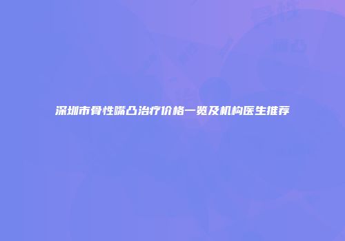 深圳市骨性嘴凸治疗价格一览及机构医生推荐