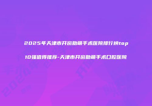 2025年天津市开窗助萌手术医院排行榜top10强值得推荐-天津市开窗助萌手术口腔医院