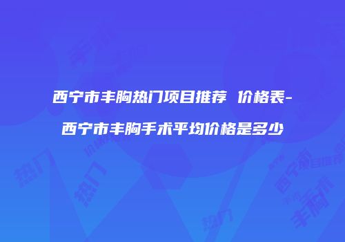 西宁市丰胸热门项目推荐 价格表-西宁市丰胸手术平均价格是多少