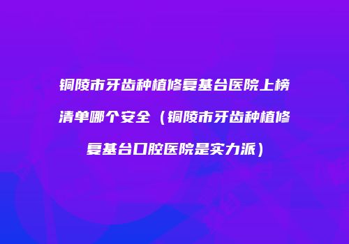 铜陵市牙齿种植修复基台医院上榜清单哪个安全（铜陵市牙齿种植修复基台口腔医院是实力派）