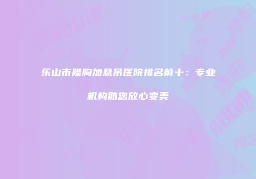 乐山市隆胸加悬吊医院排名前十：专业机构助您放心变美