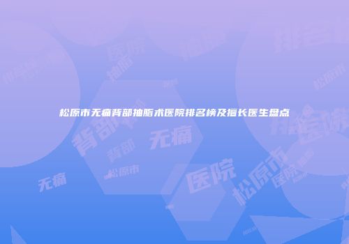 松原市无痛背部抽脂术医院排名榜及擅长医生盘点